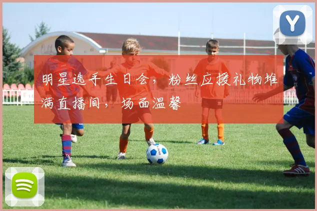 明星选手生日会，粉丝应援礼物堆满直播间，场面温馨