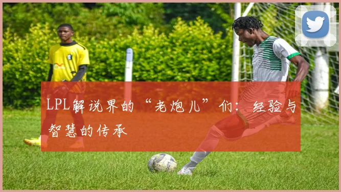 LPL解说界的“老炮儿”们：经验与智慧的传承