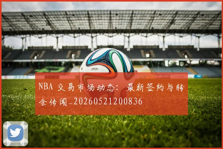 NBA 交易市场动态：最新签约与转会传闻_20260521200836