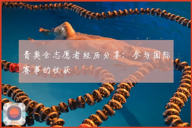 青奥会志愿者经历分享：参与国际赛事的收获