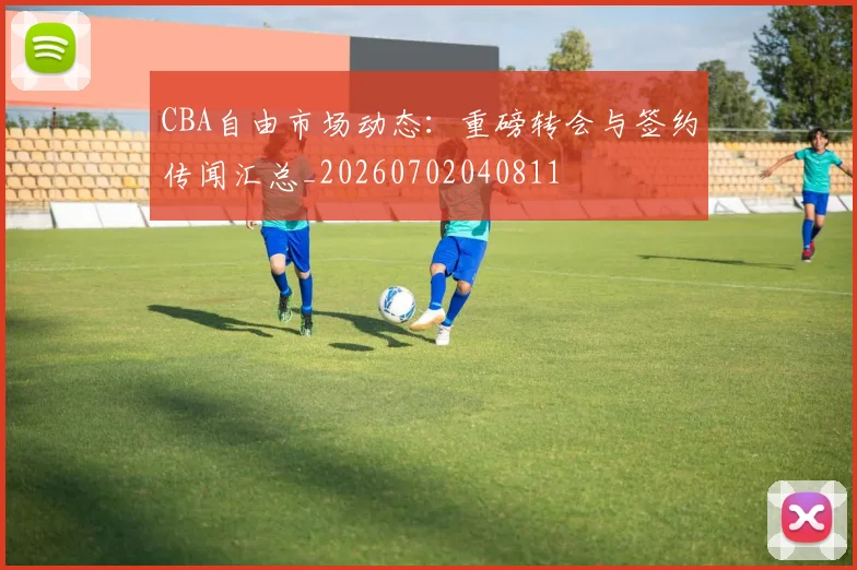 CBA自由市场动态：重磅转会与签约传闻汇总_20260702040811
