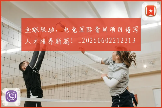 全球联动，电竞国际青训项目谱写人才培养新篇！_20260602212313