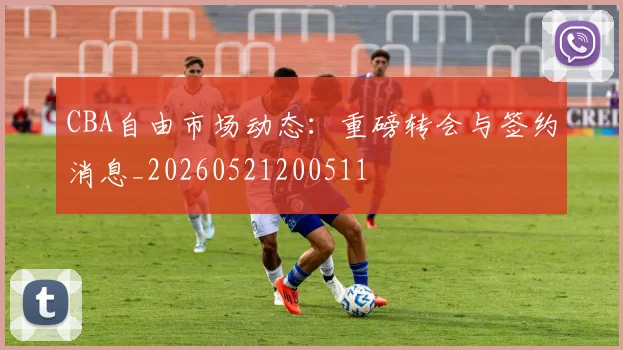 CBA自由市场动态：重磅转会与签约消息_20260521200511