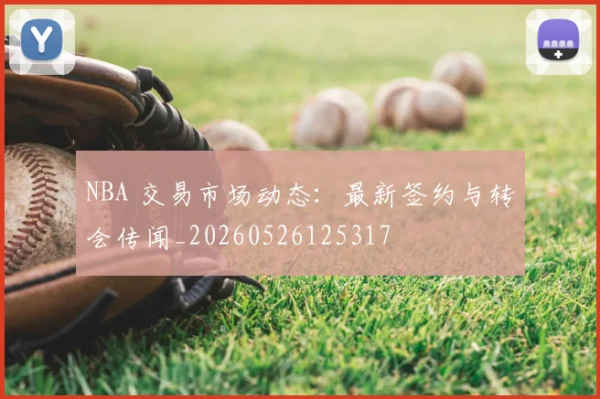NBA 交易市场动态：最新签约与转会传闻_20260526125317