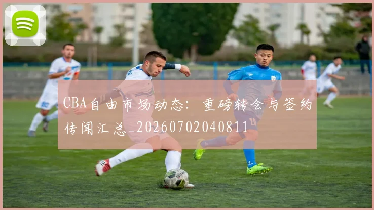 CBA自由市场动态:重磅转会与签约传闻汇总_20260702040811