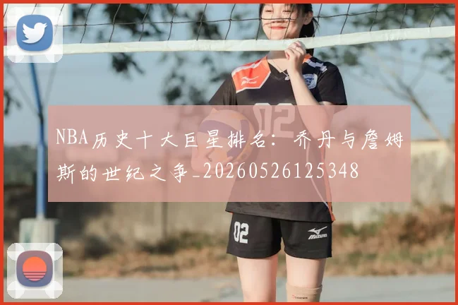 NBA历史十大巨星排名:乔丹与詹姆斯的世纪之争_20260526125348